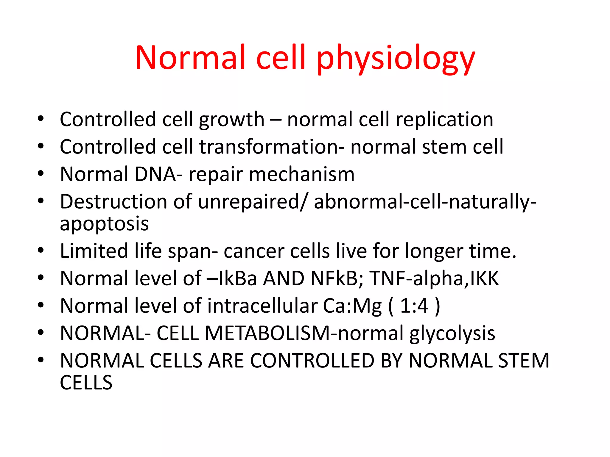 Normal cell physiology
• Controlled cell growth – normal cell replication
• Controlled cell transformation- normal stem cell
• Normal DNA- repair mechanism
• Destruction of unrepaired/ abnormal-cell-naturally-
apoptosis
• Limited life span- cancer cells live for longer time.
• Normal level of –IkBa AND NFkB; TNF-alpha,IKK
• Normal level of intracellular Ca:Mg ( 1:4 )
• NORMAL- CELL METABOLISM-normal glycolysis
• NORMAL CELLS ARE CONTROLLED BY NORMAL STEM
CELLS
 