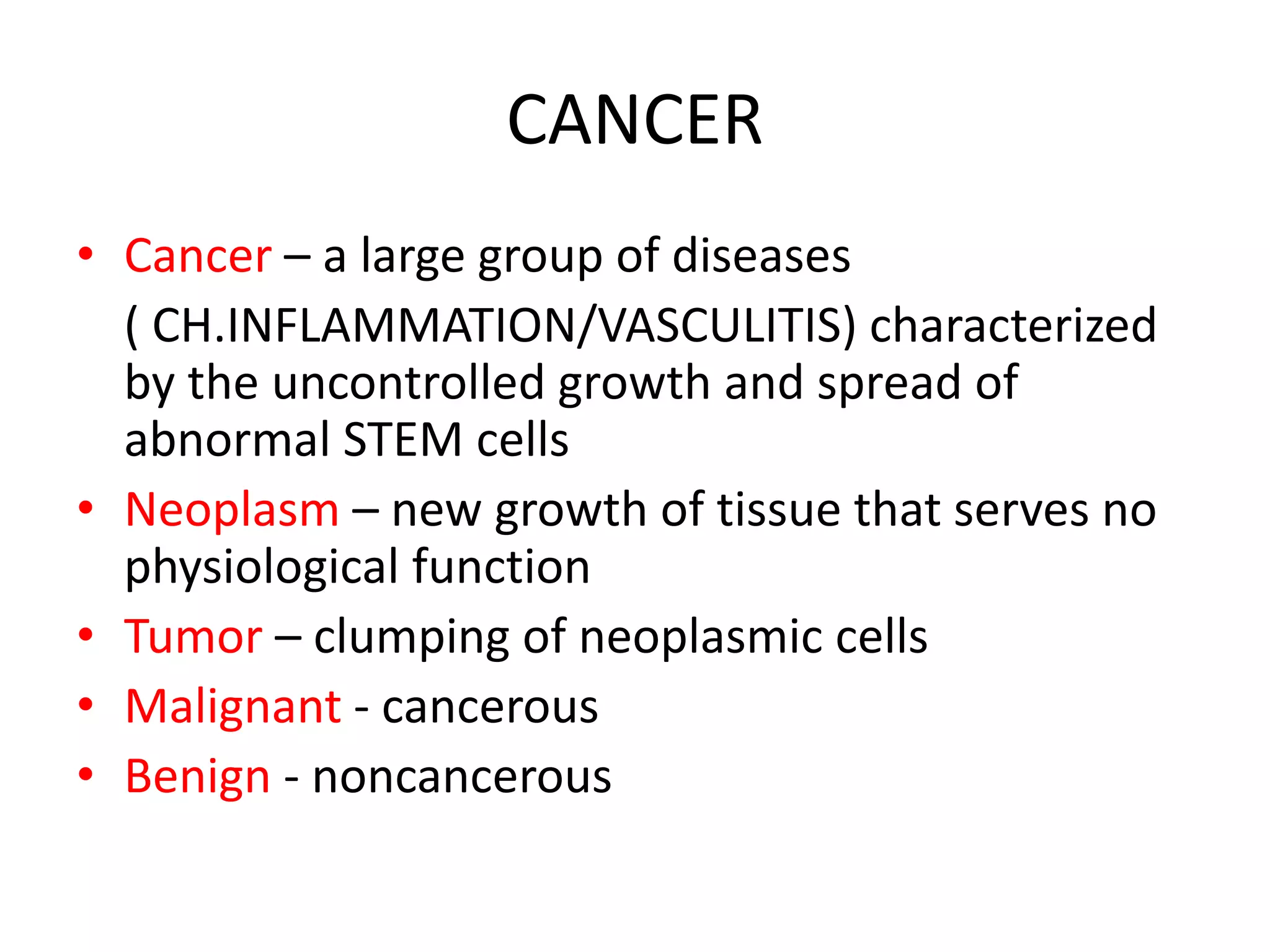 CANCER
• Cancer – a large group of diseases
( CH.INFLAMMATION/VASCULITIS) characterized
by the uncontrolled growth and spread of
abnormal STEM cells
• Neoplasm – new growth of tissue that serves no
physiological function
• Tumor – clumping of neoplasmic cells
• Malignant - cancerous
• Benign - noncancerous
 