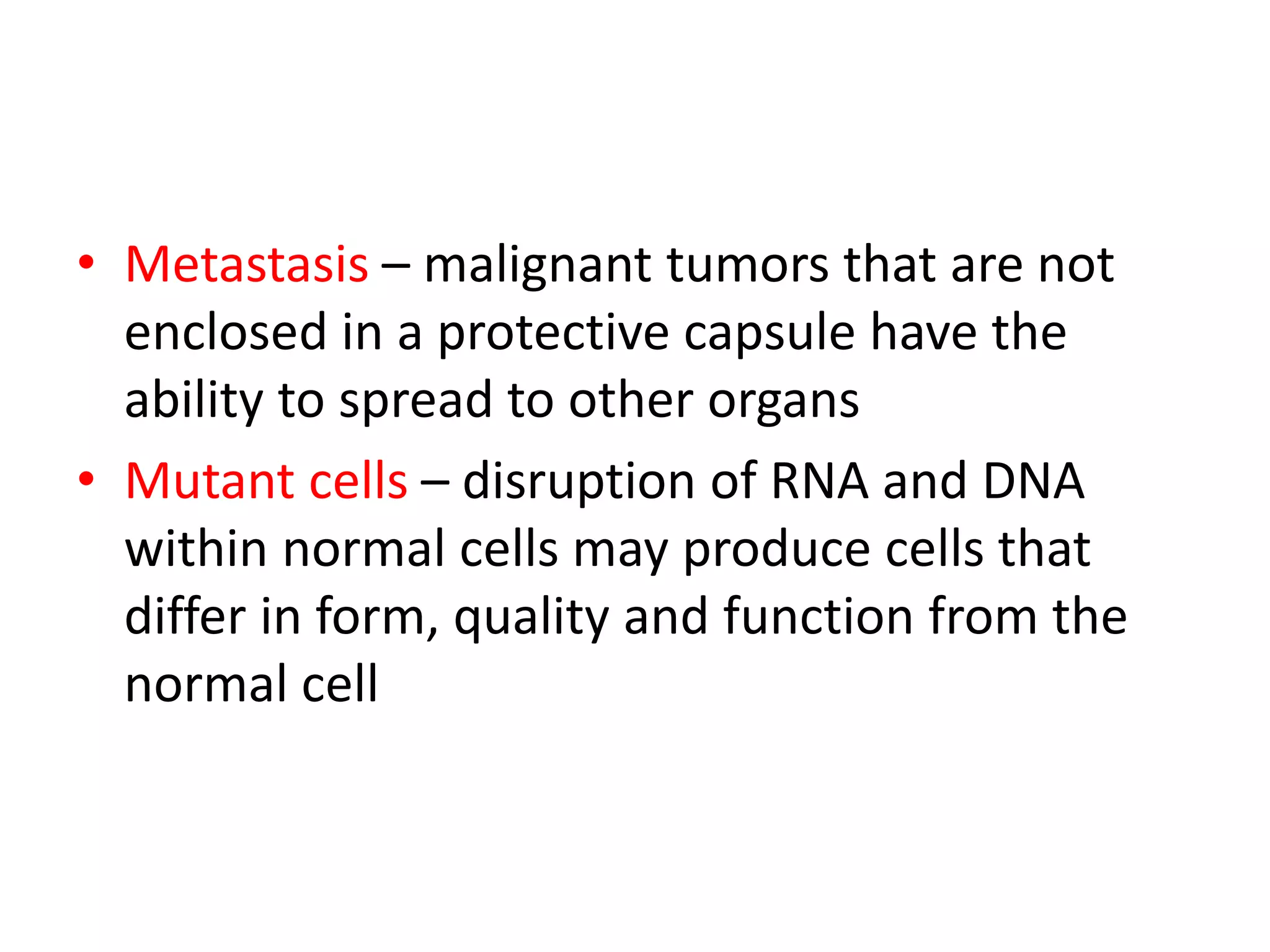 • Metastasis – malignant tumors that are not
enclosed in a protective capsule have the
ability to spread to other organs
• Mutant cells – disruption of RNA and DNA
within normal cells may produce cells that
differ in form, quality and function from the
normal cell
 