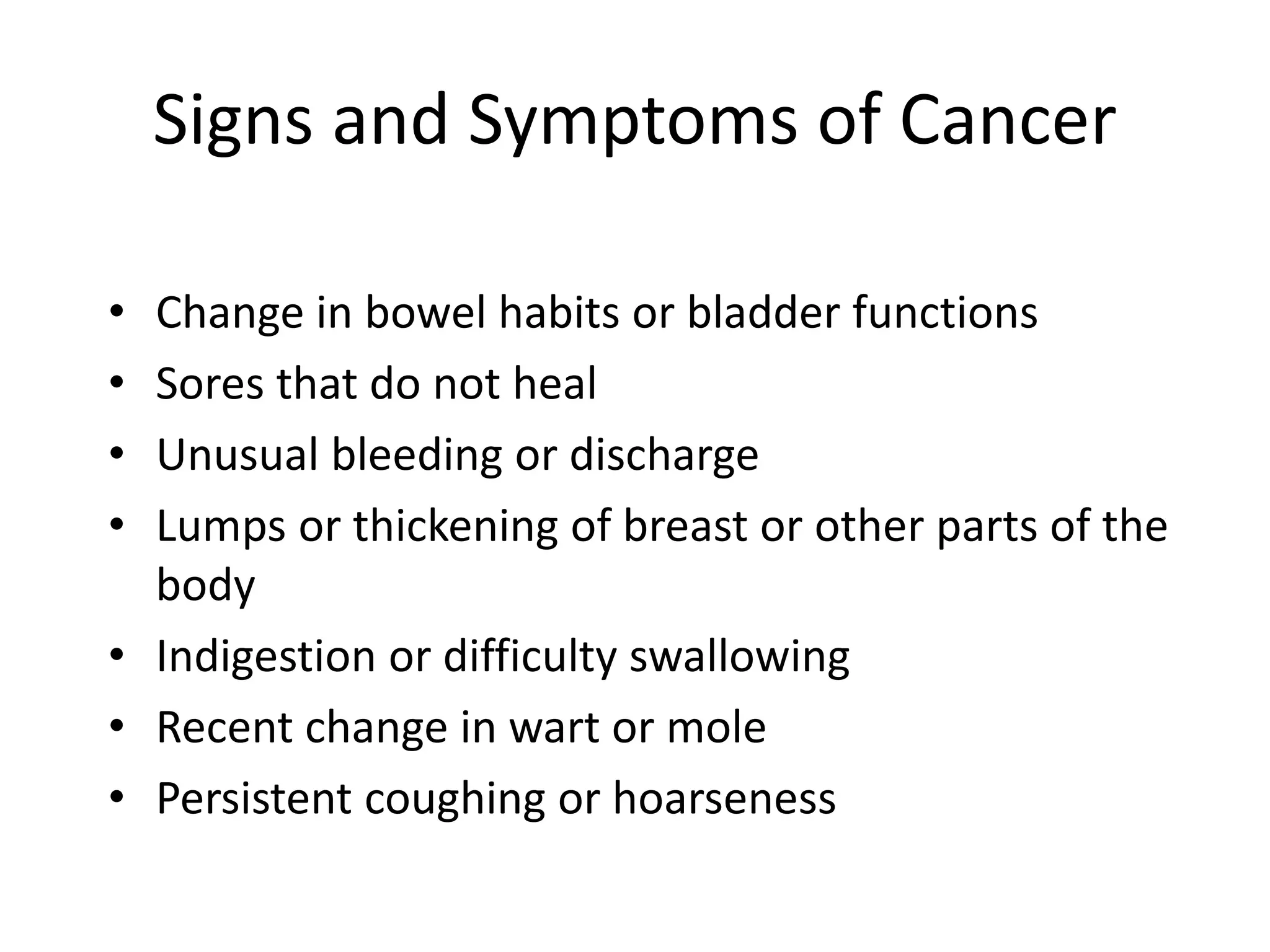 Signs and Symptoms of Cancer
• Change in bowel habits or bladder functions
• Sores that do not heal
• Unusual bleeding or discharge
• Lumps or thickening of breast or other parts of the
body
• Indigestion or difficulty swallowing
• Recent change in wart or mole
• Persistent coughing or hoarseness
 
