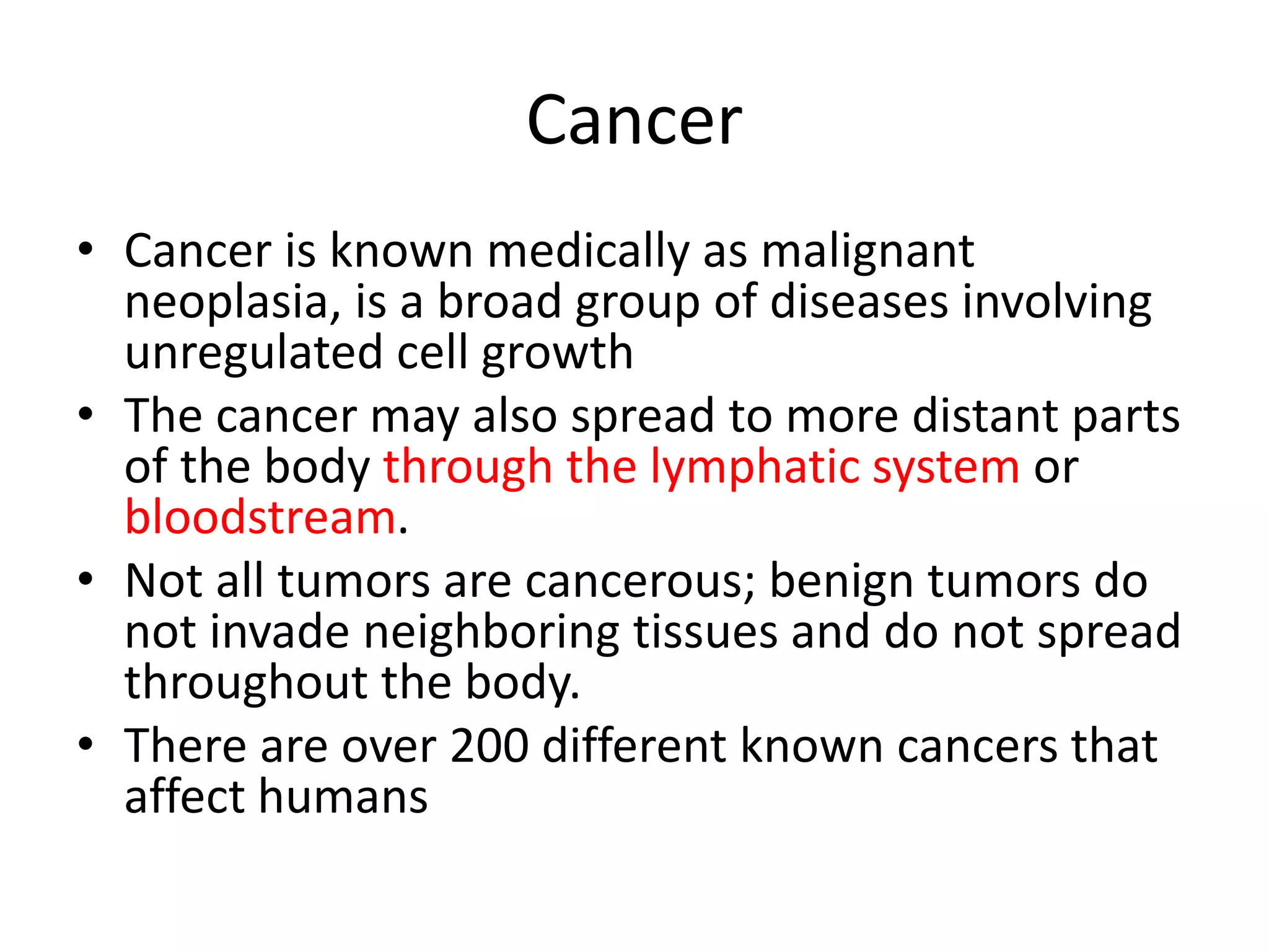 Cancer
• Cancer is known medically as malignant
neoplasia, is a broad group of diseases involving
unregulated cell growth
• The cancer may also spread to more distant parts
of the body through the lymphatic system or
bloodstream.
• Not all tumors are cancerous; benign tumors do
not invade neighboring tissues and do not spread
throughout the body.
• There are over 200 different known cancers that
affect humans
 