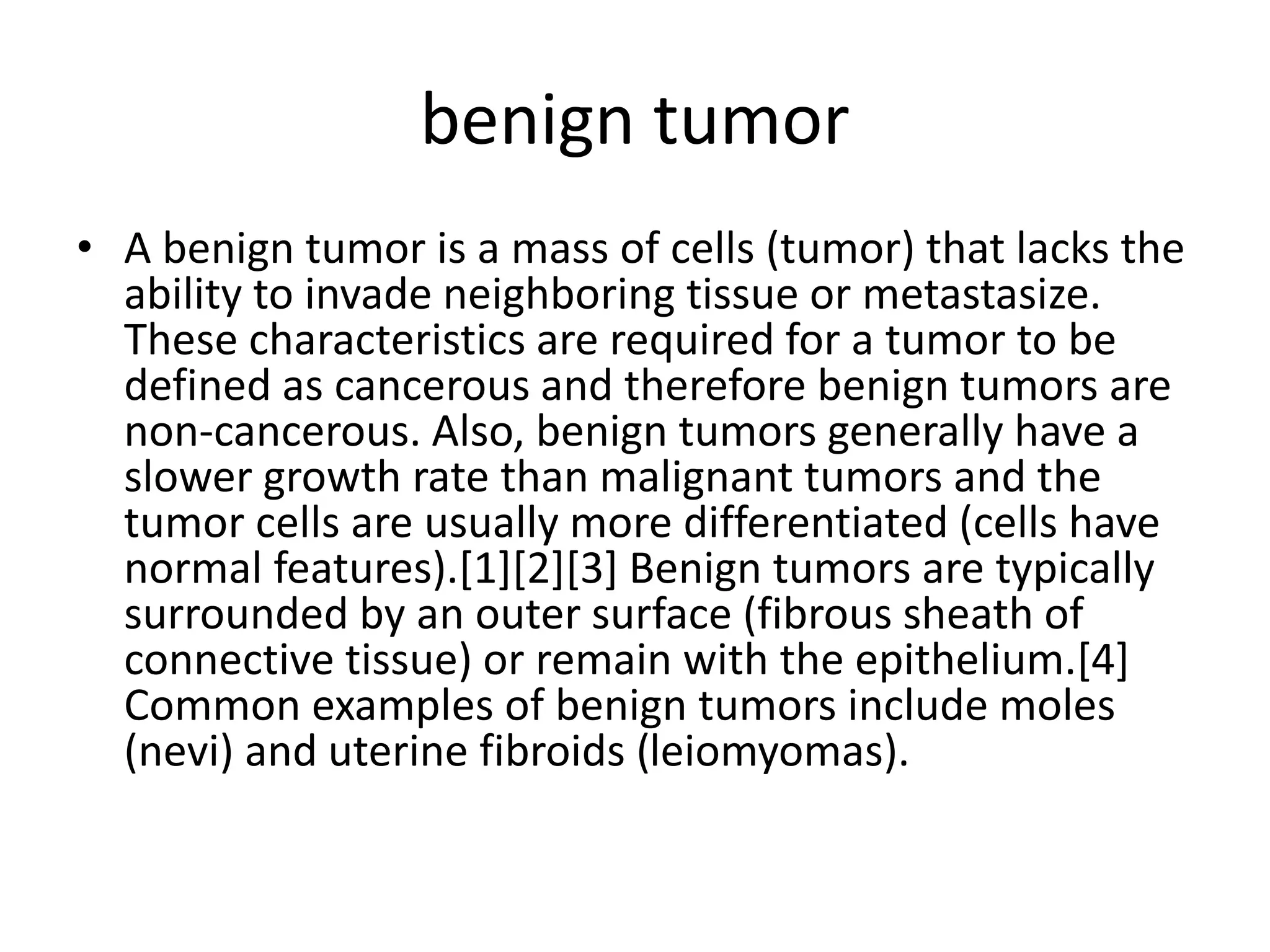 benign tumor
• A benign tumor is a mass of cells (tumor) that lacks the
ability to invade neighboring tissue or metastasize.
These characteristics are required for a tumor to be
defined as cancerous and therefore benign tumors are
non-cancerous. Also, benign tumors generally have a
slower growth rate than malignant tumors and the
tumor cells are usually more differentiated (cells have
normal features).[1][2][3] Benign tumors are typically
surrounded by an outer surface (fibrous sheath of
connective tissue) or remain with the epithelium.[4]
Common examples of benign tumors include moles
(nevi) and uterine fibroids (leiomyomas).
 