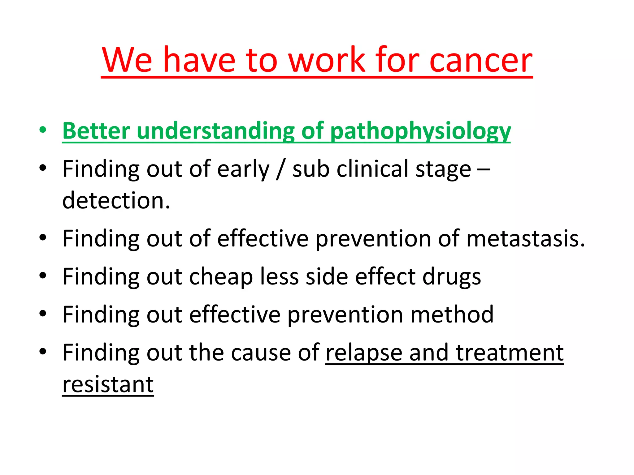 We have to work for cancer
• Better understanding of pathophysiology
• Finding out of early / sub clinical stage –
detection.
• Finding out of effective prevention of metastasis.
• Finding out cheap less side effect drugs
• Finding out effective prevention method
• Finding out the cause of relapse and treatment
resistant
 