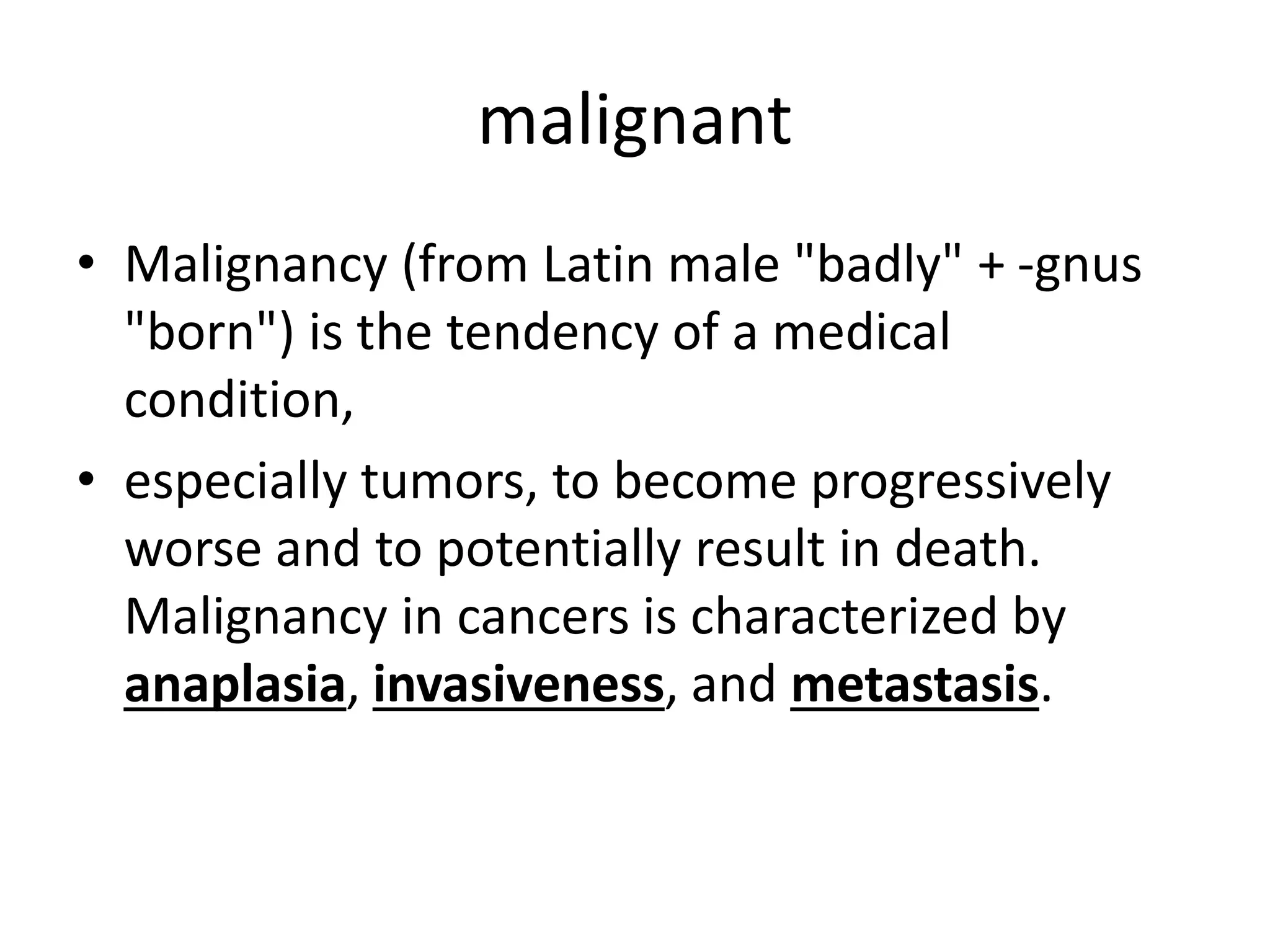 malignant
• Malignancy (from Latin male "badly" + -gnus
"born") is the tendency of a medical
condition,
• especially tumors, to become progressively
worse and to potentially result in death.
Malignancy in cancers is characterized by
anaplasia, invasiveness, and metastasis.
 