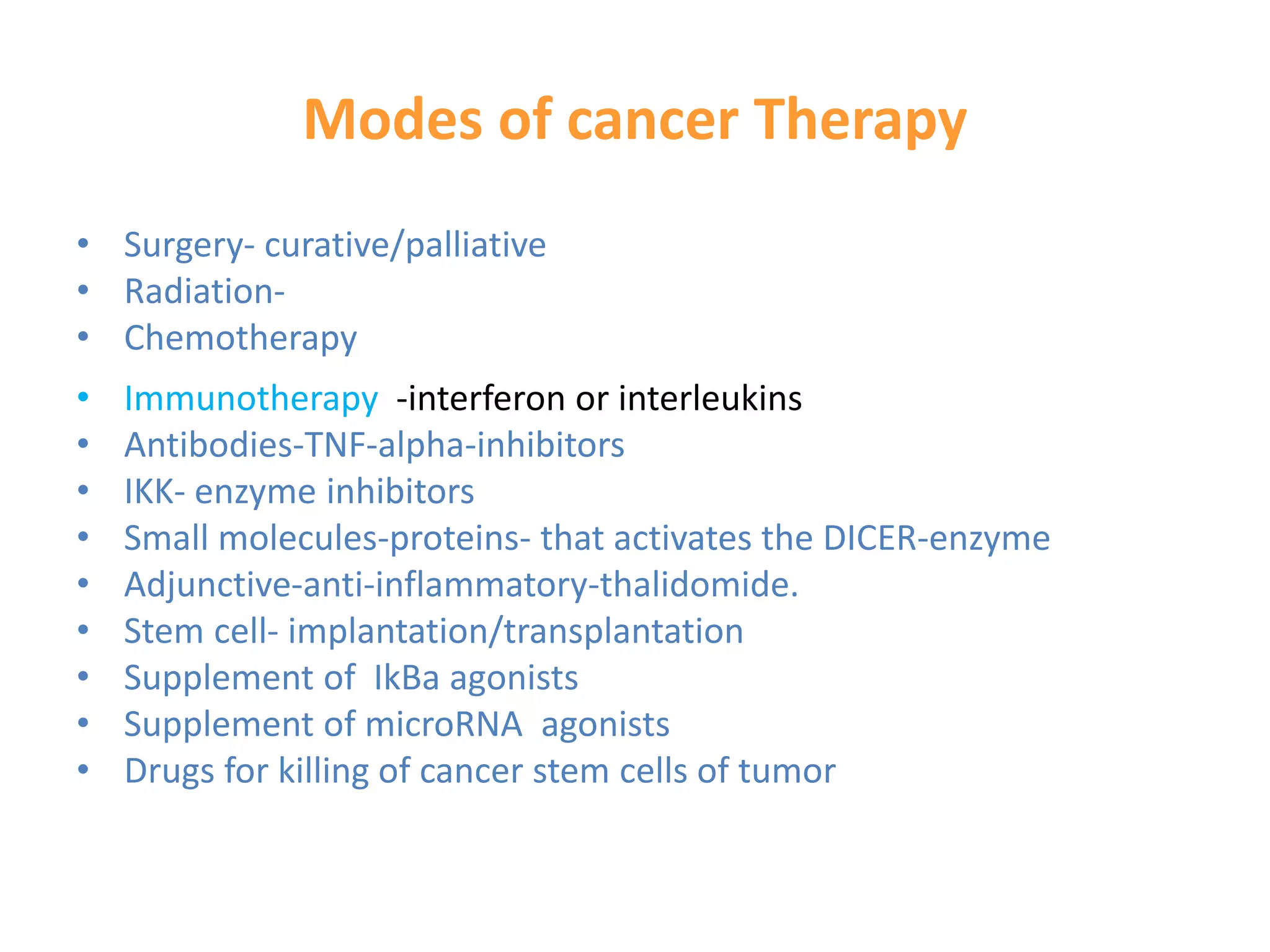 Modes of cancer Therapy
• Surgery- curative/palliative
• Radiation-
• Chemotherapy
• Immunotherapy -interferon or interleukins
• Antibodies-TNF-alpha-inhibitors
• IKK- enzyme inhibitors
• Small molecules-proteins- that activates the DICER-enzyme
• Adjunctive-anti-inflammatory-thalidomide.
• Stem cell- implantation/transplantation
• Supplement of IkBa agonists
• Supplement of microRNA agonists
• Drugs for killing of cancer stem cells of tumor
 