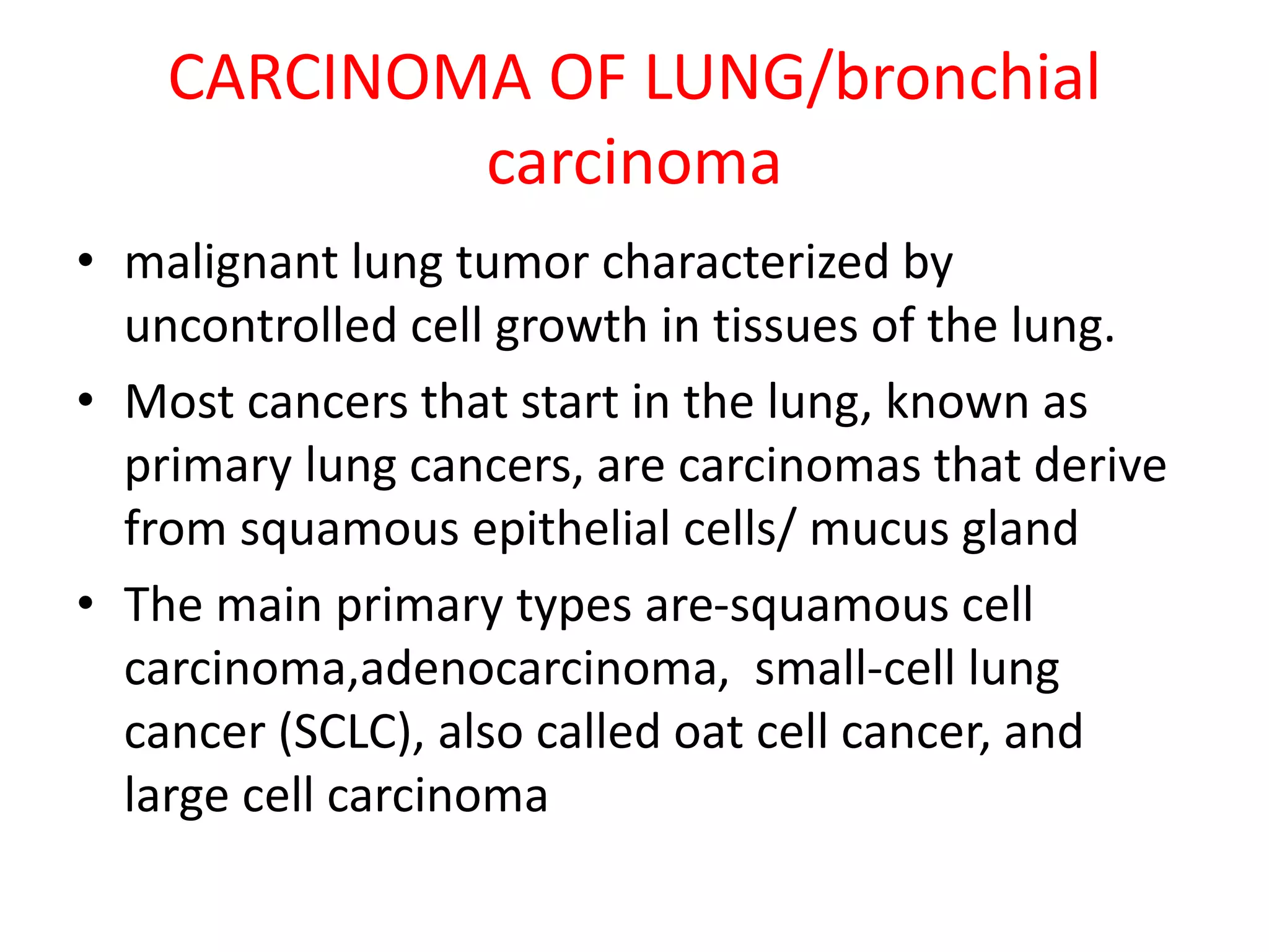 CARCINOMA OF LUNG/bronchial
carcinoma
• malignant lung tumor characterized by
uncontrolled cell growth in tissues of the lung.
• Most cancers that start in the lung, known as
primary lung cancers, are carcinomas that derive
from squamous epithelial cells/ mucus gland
• The main primary types are-squamous cell
carcinoma,adenocarcinoma, small-cell lung
cancer (SCLC), also called oat cell cancer, and
large cell carcinoma
 