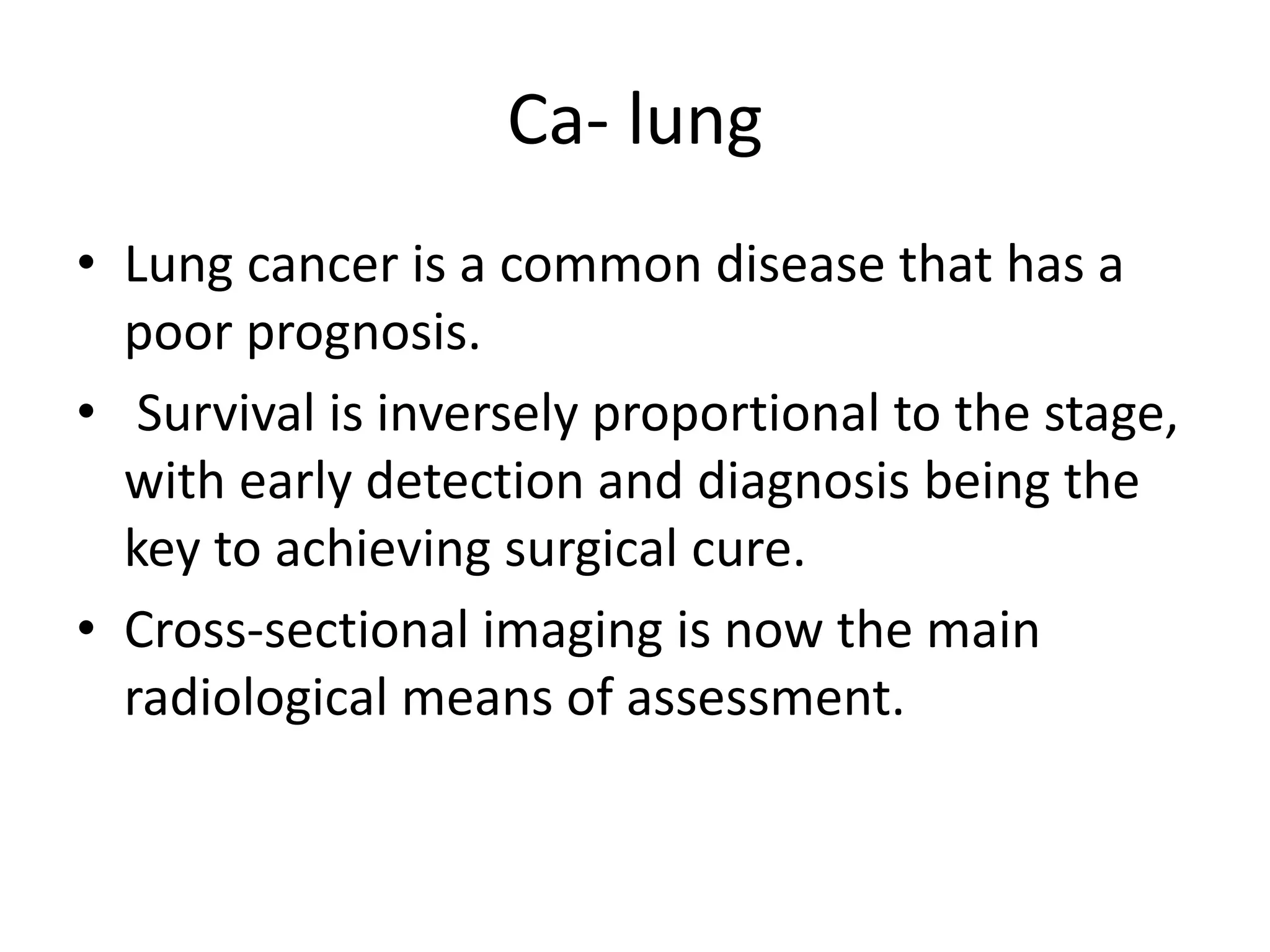 Ca- lung
• Lung cancer is a common disease that has a
poor prognosis.
• Survival is inversely proportional to the stage,
with early detection and diagnosis being the
key to achieving surgical cure.
• Cross-sectional imaging is now the main
radiological means of assessment.
 