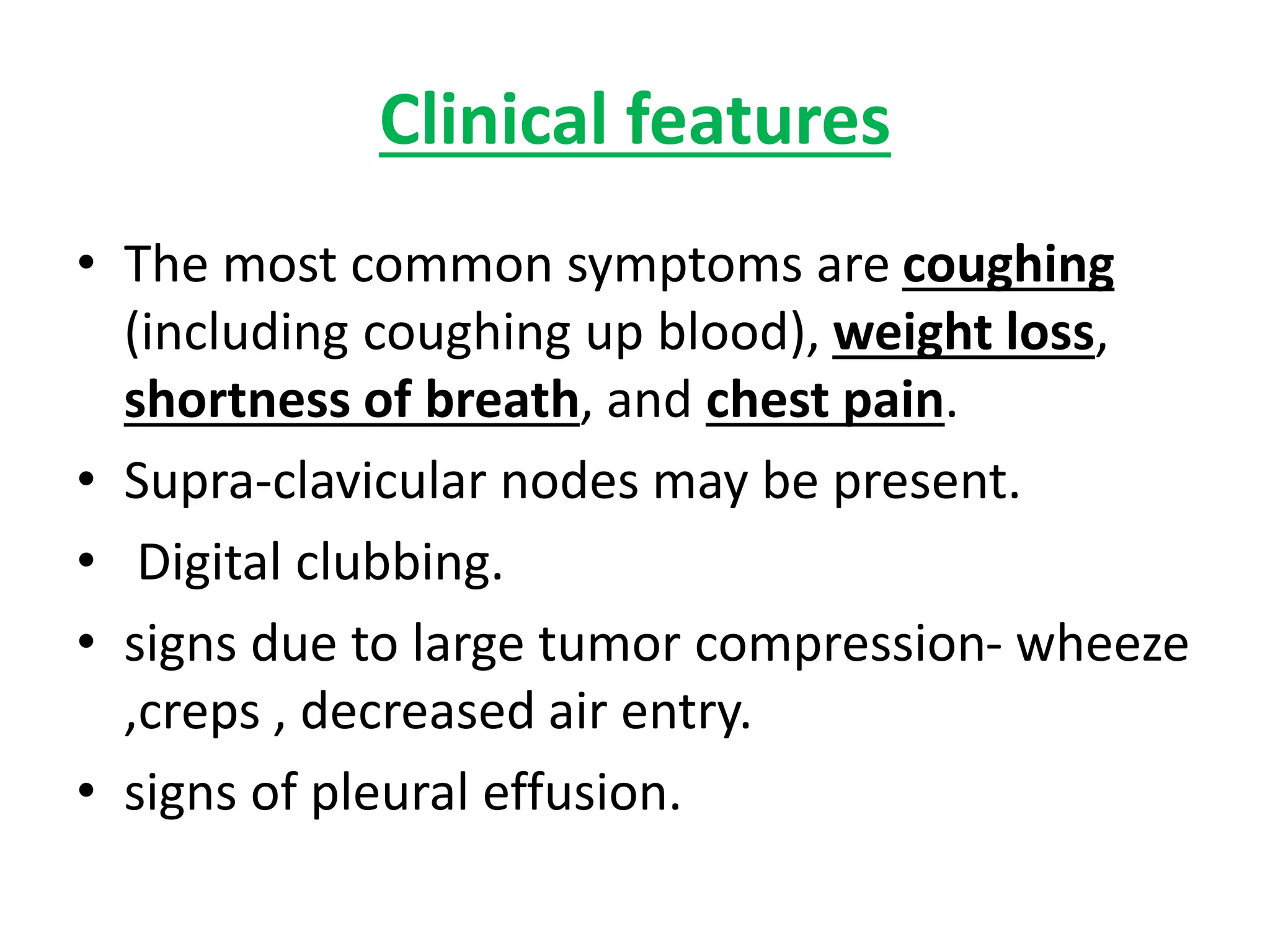 Clinical features
• The most common symptoms are coughing
(including coughing up blood), weight loss,
shortness of breath, and chest pain.
• Supra-clavicular nodes may be present.
• Digital clubbing.
• signs due to large tumor compression- wheeze
,creps , decreased air entry.
• signs of pleural effusion.
 
