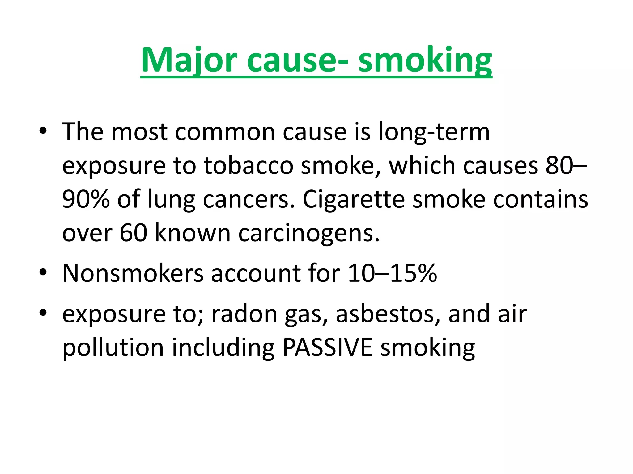 Major cause- smoking
• The most common cause is long-term
exposure to tobacco smoke, which causes 80–
90% of lung cancers. Cigarette smoke contains
over 60 known carcinogens.
• Nonsmokers account for 10–15%
• exposure to; radon gas, asbestos, and air
pollution including PASSIVE smoking
 