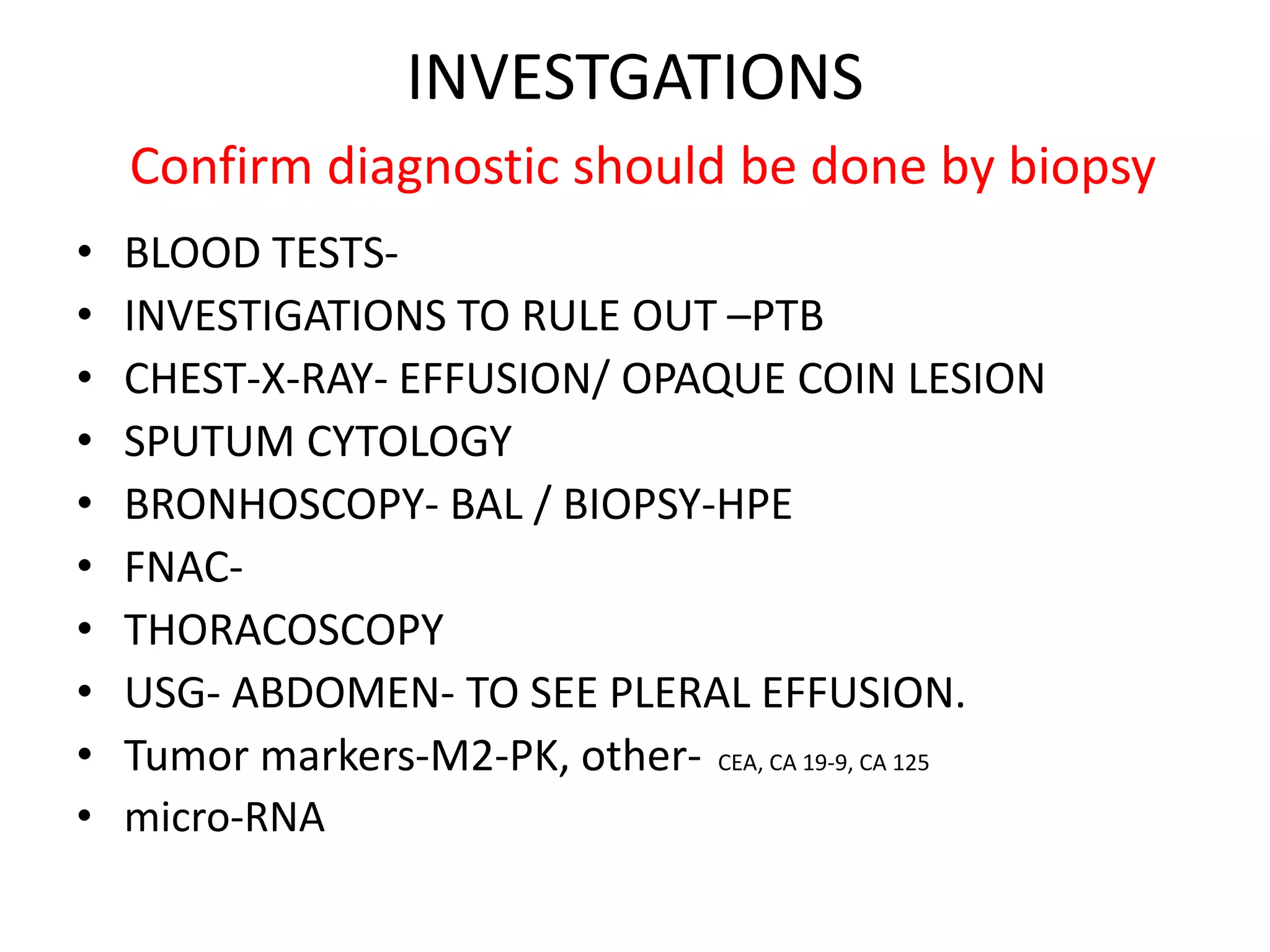 INVESTGATIONS
Confirm diagnostic should be done by biopsy
• BLOOD TESTS-
• INVESTIGATIONS TO RULE OUT –PTB
• CHEST-X-RAY- EFFUSION/ OPAQUE COIN LESION
• SPUTUM CYTOLOGY
• BRONHOSCOPY- BAL / BIOPSY-HPE
• FNAC-
• THORACOSCOPY
• USG- ABDOMEN- TO SEE PLERAL EFFUSION.
• Tumor markers-M2-PK, other- CEA, CA 19-9, CA 125
• micro-RNA
 