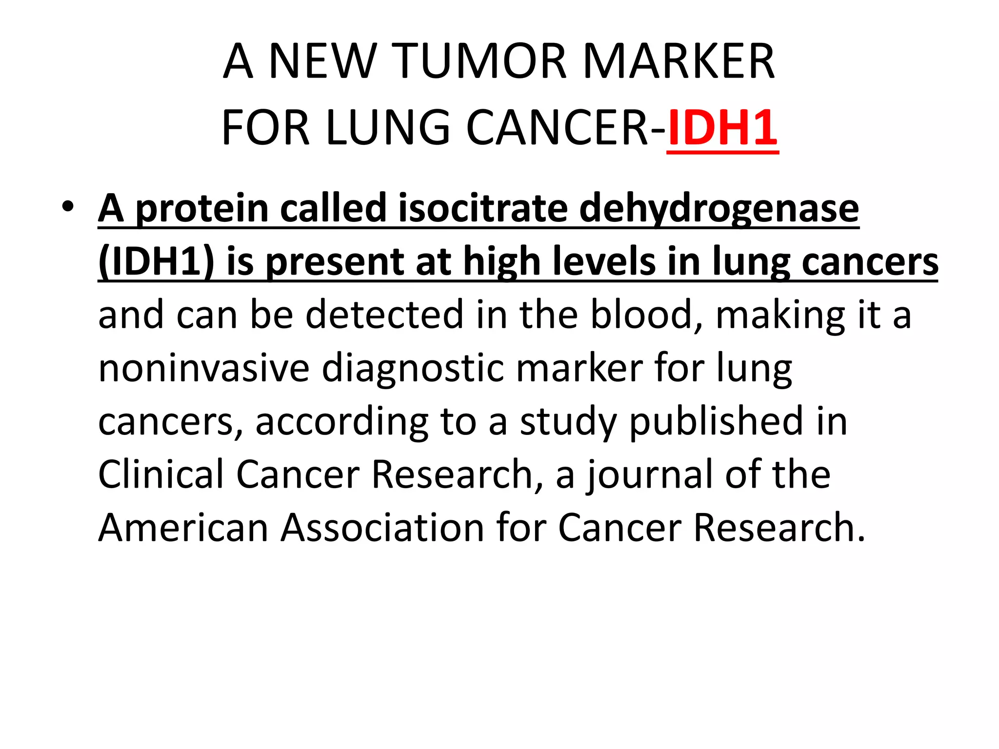 A NEW TUMOR MARKER
FOR LUNG CANCER-IDH1
• A protein called isocitrate dehydrogenase
(IDH1) is present at high levels in lung cancers
and can be detected in the blood, making it a
noninvasive diagnostic marker for lung
cancers, according to a study published in
Clinical Cancer Research, a journal of the
American Association for Cancer Research.
 