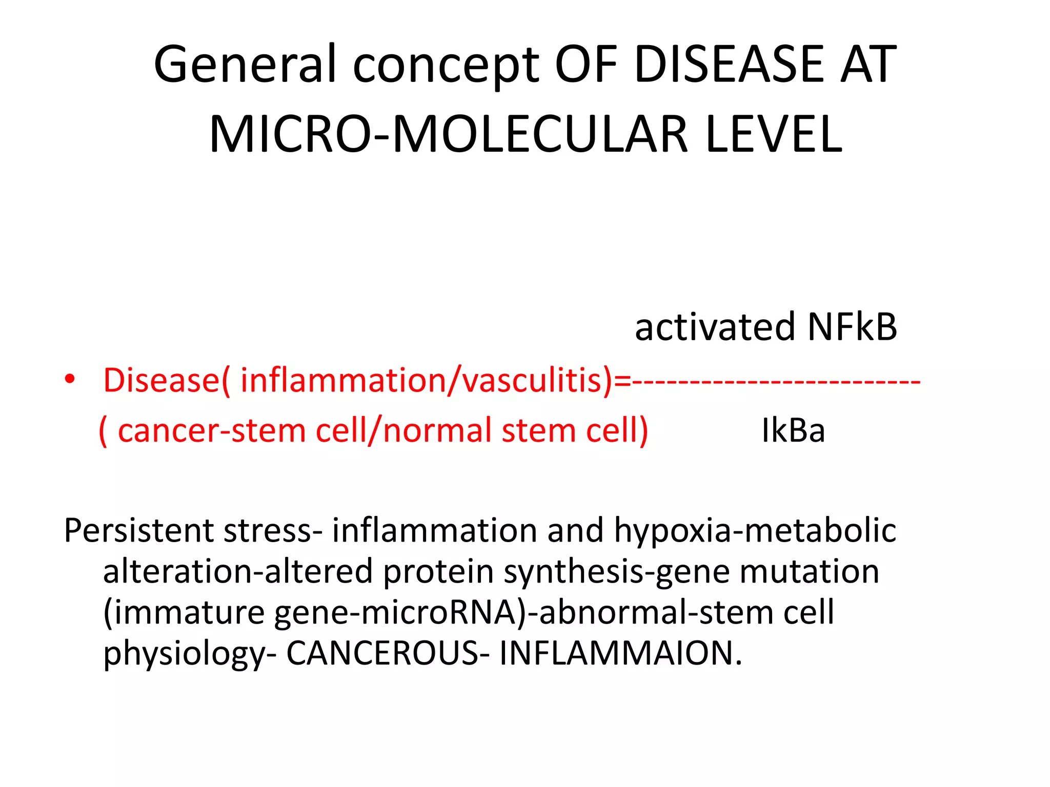 General concept OF DISEASE AT
MICRO-MOLECULAR LEVEL
activated NFkB
• Disease( inflammation/vasculitis)=-------------------------
( cancer-stem cell/normal stem cell) IkBa
Persistent stress- inflammation and hypoxia-metabolic
alteration-altered protein synthesis-gene mutation
(immature gene-microRNA)-abnormal-stem cell
physiology- CANCEROUS- INFLAMMAION.
 