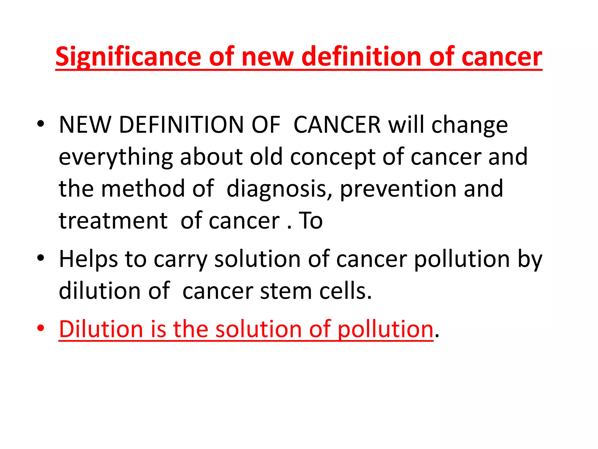 Significance of new definition of cancer
• NEW DEFINITION OF CANCER will change
everything about old concept of cancer and
the method of diagnosis, prevention and
treatment of cancer . To
• Helps to carry solution of cancer pollution by
dilution of cancer stem cells.
• Dilution is the solution of pollution.
 