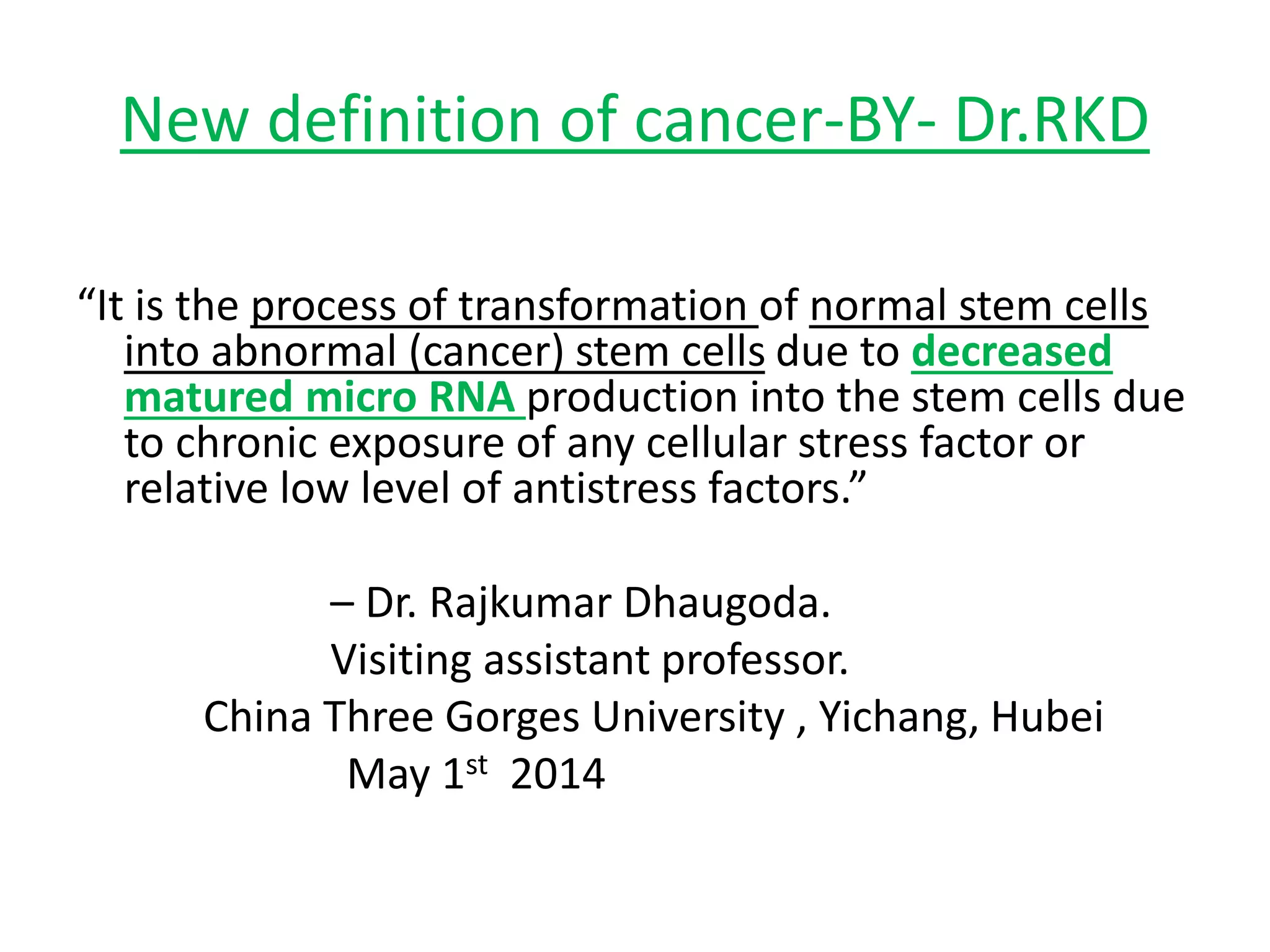 New definition of cancer-BY- Dr.RKD
“It is the process of transformation of normal stem cells
into abnormal (cancer) stem cells due to decreased
matured micro RNA production into the stem cells due
to chronic exposure of any cellular stress factor or
relative low level of antistress factors.”
– Dr. Rajkumar Dhaugoda.
Visiting assistant professor.
China Three Gorges University , Yichang, Hubei
May 1st 2014
 