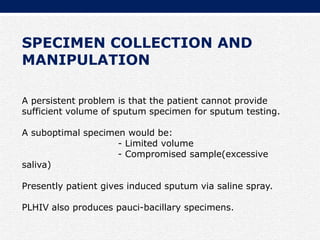 SPECIMEN COLLECTION AND
MANIPULATION
A persistent problem is that the patient cannot provide
sufficient volume of sputum specimen for sputum testing.
A suboptimal specimen would be:
- Limited volume
- Compromised sample(excessive
saliva)
Presently patient gives induced sputum via saline spray.
PLHIV also produces pauci-bacillary specimens.
 