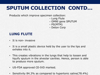 Products which improve specimen collection:
- Lung Flute
- OMNI gene SPUTUM
- PS(MTM)
- Deton Corp
LUNG FLUTE
• It is non- invasive
• It is a small plastic device held by the user to the lips and
exhales into it.
• This creates vibrations in the lungs that help to loosen and
liquify sputum in the alveolar cavities. Hence, person is able
to produce more sputum.
• US-FDA approved CE-IVD marked.
• Sensitivity 84.3% as compared to hypertonic saline(78.4%)
SPUTUM COLLECTION CONTD…
 