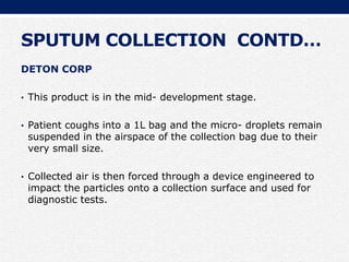 SPUTUM COLLECTION CONTD…
DETON CORP
• This product is in the mid- development stage.
• Patient coughs into a 1L bag and the micro- droplets remain
suspended in the airspace of the collection bag due to their
very small size.
• Collected air is then forced through a device engineered to
impact the particles onto a collection surface and used for
diagnostic tests.
 
