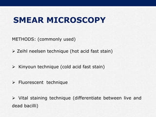 SMEAR MICROSCOPY
METHODS: (commonly used)
 Zeihl neelsen technique (hot acid fast stain)
 Kinyoun technique (cold acid fast stain)
 Fluorescent technique
 Vital staining technique (differentiate between live and
dead bacilli)
 