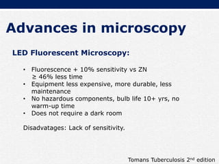 Advances in microscopy
LED Fluorescent Microscopy:
• Fluorescence + 10% sensitivity vs ZN
≥ 46% less time
• Equipment less expensive, more durable, less
maintenance
• No hazardous components, bulb life 10+ yrs, no
warm-up time
• Does not require a dark room
Disadvatages: Lack of sensitivity.
Tomans Tuberculosis 2nd edition
 