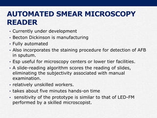 AUTOMATED SMEAR MICROSCOPY
READER
• Currently under development
• Becton Dickinson is manufacturing
• Fully automated
• Also incorporates the staining procedure for detection of AFB
in sputum.
• Esp useful for microscopy centers or lower tier facilities.
• A slide-reading algorithm scores the reading of slides,
eliminating the subjectivity associated with manual
examination.
• relatively unskilled workers.
• takes about five minutes hands-on time
• sensitivity of the prototype is similar to that of LED-FM
performed by a skilled microscopist.
 
