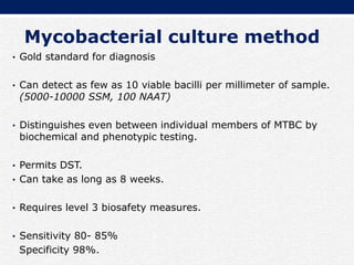 Mycobacterial culture method
• Gold standard for diagnosis
• Can detect as few as 10 viable bacilli per millimeter of sample.
(5000-10000 SSM, 100 NAAT)
• Distinguishes even between individual members of MTBC by
biochemical and phenotypic testing.
• Permits DST.
• Can take as long as 8 weeks.
• Requires level 3 biosafety measures.
• Sensitivity 80- 85%
Specificity 98%.
 