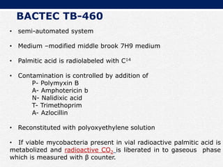 • semi-automated system
• Medium –modified middle brook 7H9 medium
• Palmitic acid is radiolabeled with C14
• Contamination is controlled by addition of
P- Polymyxin B
A- Amphotericin b
N- Nalidixic acid
T- Trimethoprim
A- Azlocillin
• Reconstituted with polyoxyethylene solution
• If viable mycobacteria present in vial radioactive palmitic acid is
metabolized and radioactive CO2 is liberated in to gaseous phase
which is measured with β counter.
BACTEC TB-460
 