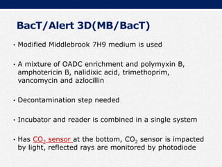 BacT/Alert 3D(MB/BacT)
• Modified Middlebrook 7H9 medium is used
• A mixture of OADC enrichment and polymyxin B,
amphotericin B, nalidixic acid, trimethoprim,
vancomycin and azlocillin
• Decontamination step needed
• Incubator and reader is combined in a single system
• Has CO2 sensor at the bottom, CO2 sensor is impacted
by light, reflected rays are monitored by photodiode
 