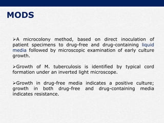 MODS
A microcolony method, based on direct inoculation of
patient specimens to drug-free and drug-containing liquid
media followed by microscopic examination of early culture
growth.
Growth of M. tuberculosis is identified by typical cord
formation under an inverted light microscope.
Growth in drug-free media indicates a positive culture;
growth in both drug-free and drug-containing media
indicates resistance.
 