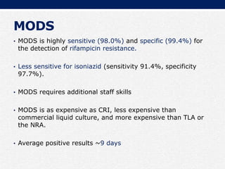 MODS
• MODS is highly sensitive (98.0%) and specific (99.4%) for
the detection of rifampicin resistance.
• Less sensitive for isoniazid (sensitivity 91.4%, specificity
97.7%).
• MODS requires additional staff skills
• MODS is as expensive as CRI, less expensive than
commercial liquid culture, and more expensive than TLA or
the NRA.
• Average positive results ~9 days
 