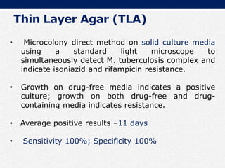 • Microcolony direct method on solid culture media
using a standard light microscope to
simultaneously detect M. tuberculosis complex and
indicate isoniazid and rifampicin resistance.
• Growth on drug-free media indicates a positive
culture; growth on both drug-free and drug-
containing media indicates resistance.
• Average positive results –11 days
• Sensitivity 100%; Specificity 100%
Thin Layer Agar (TLA)
 