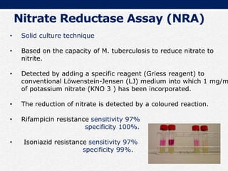 • Solid culture technique
• Based on the capacity of M. tuberculosis to reduce nitrate to
nitrite.
• Detected by adding a specific reagent (Griess reagent) to
conventional Löwenstein-Jensen (LJ) medium into which 1 mg/m
of potassium nitrate (KNO 3 ) has been incorporated.
• The reduction of nitrate is detected by a coloured reaction.
• Rifampicin resistance sensitivity 97%
specificity 100%.
• Isoniazid resistance sensitivity 97%
specificity 99%.
Nitrate Reductase Assay (NRA)
 