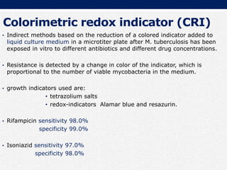 Colorimetric redox indicator (CRI)
• Indirect methods based on the reduction of a colored indicator added to
liquid culture medium in a microtiter plate after M. tuberculosis has been
exposed in vitro to different antibiotics and different drug concentrations.
• Resistance is detected by a change in color of the indicator, which is
proportional to the number of viable mycobacteria in the medium.
• growth indicators used are:
• tetrazolium salts
• redox-indicators Alamar blue and resazurin.
• Rifampicin sensitivity 98.0%
specificity 99.0%
• Isoniazid sensitivity 97.0%
specificity 98.0%
 