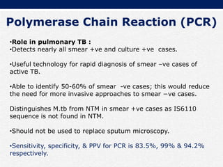 Polymerase Chain Reaction (PCR)
•Role in pulmonary TB :
•Detects nearly all smear +ve and culture +ve cases.
•Useful technology for rapid diagnosis of smear –ve cases of
active TB.
•Able to identify 50-60% of smear -ve cases; this would reduce
the need for more invasive approaches to smear −ve cases.
Distinguishes M.tb from NTM in smear +ve cases as IS6110
sequence is not found in NTM.
•Should not be used to replace sputum microscopy.
•Sensitivity, specificity, & PPV for PCR is 83.5%, 99% & 94.2%
respectively.
 