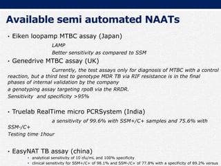 Available semi automated NAATs
• Eiken loopamp MTBC assay (Japan)
LAMP
Better sensitivity as compared to SSM
• Genedrive MTBC assay (UK)
Currently, the test assays only for diagnosis of MTBC with a control
reaction, but a third test to genotype MDR TB via RIF resistance is in the final
phases of internal validation by the company
a genotyping assay targeting rpoB via the RRDR.
Sensitivity and specificity >95%
• Truelab RealTime micro PCRSystem (India)
a sensitivity of 99.6% with SSM+/C+ samples and 75.6% with
SSM-/C+
Testing time 1hour
• EasyNAT TB assay (china)
• analytical sensitivity of 10 cfu/mL and 100% specificity
• clinical sensitivity for SSM+/C+ of 98.1% and SSM-/C+ of 77.8% with a specificity of 89.2% versus
 