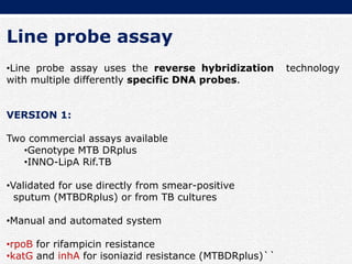 Line probe assay
•Line probe assay uses the reverse hybridization technology
with multiple differently specific DNA probes.
VERSION 1:
Two commercial assays available
•Genotype MTB DRplus
•INNO-LipA Rif.TB
•Validated for use directly from smear-positive
sputum (MTBDRplus) or from TB cultures
•Manual and automated system
•rpoB for rifampicin resistance
•katG and inhA for isoniazid resistance (MTBDRplus)``
 