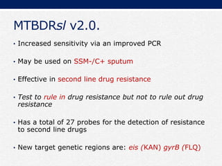 MTBDRsl v2.0.
• Increased sensitivity via an improved PCR
• May be used on SSM-/C+ sputum
• Effective in second line drug resistance
• Test to rule in drug resistance but not to rule out drug
resistance
• Has a total of 27 probes for the detection of resistance
to second line drugs
• New target genetic regions are: eis (KAN) gyrB (FLQ)
 