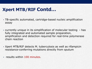 Xpert MTB/RIF Contd…
• TB-specific automated, cartridge-based nucleic amplification
assay
• currently unique in its simplification of molecular testing - has
fully integrated and automated sample preparation,
amplification and detection required for real-time polymerase
chain reaction
• Xpert MTB/RIF detects M. tuberculosis as well as rifampicin
resistance-conferring mutations directly from sputum
• results within 100 minutes.
 