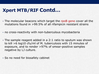 Xpert MTB/RIF Contd…
• The molecular beacons which target the rpoB gene cover all the
mutations found in >99.5% of all rifampicin resistant strains
• no cross-reactivity with non-tuberculous mycobacteria
• The sample reagent added in a 2:1 ratio to sputum was shown
to kill >6 log10 cfu/ml of M. tuberculosis with 15 minutes of
exposure, and to render >97% of smear-positive samples
negative by LJ culture.
• So no need for biosafety cabinet
 