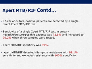 Xpert MTB/RIF Contd…
• 92.2% of culture-positive patients are detected by a single
direct Xpert MTB/RIF test.
• Sensitivity of a single Xpert MTB/RIF test in smear-
negative/culture-positive patients was 72.5% and increased to
90.2% when three samples were tested.
• Xpert MTB/RIF specificity was 99%.
• Xpert MTB/RIF detected rifampicin resistance with 99.1%
sensitivity and excluded resistance with 100% specificity.
 