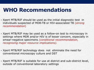 WHO Recommendations
• Xpert MTB/RIF should be used as the initial diagnostic test in
individuals suspected of MDR-TB or HIV-associated TB (strong
recommendation)
• Xpert MTB/RIF may be used as a follow-on test to microscopy in
settings where MDR and/or HIV is of lesser concern, especially in
smear-negative specimens (conditional recommendation,
recognising major resource implications).
• Xpert MTB/RIF technology does not eliminate the need for
conventional microscopy culture and DST
• Xpert MTB/RIF is suitable for use at district and sub-district level,
outside of conventional laboratory settings
 