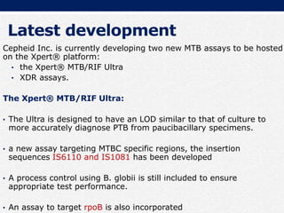 Latest development
Cepheid Inc. is currently developing two new MTB assays to be hosted
on the Xpert® platform:
• the Xpert® MTB/RIF Ultra
• XDR assays.
The Xpert® MTB/RIF Ultra:
• The Ultra is designed to have an LOD similar to that of culture to
more accurately diagnose PTB from paucibacillary specimens.
• a new assay targeting MTBC specific regions, the insertion
sequences IS6110 and IS1081 has been developed
• A process control using B. globii is still included to ensure
appropriate test performance.
• An assay to target rpoB is also incorporated
 