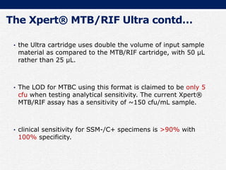 The Xpert® MTB/RIF Ultra contd…
• the Ultra cartridge uses double the volume of input sample
material as compared to the MTB/RIF cartridge, with 50 µL
rather than 25 µL.
• The LOD for MTBC using this format is claimed to be only 5
cfu when testing analytical sensitivity. The current Xpert®
MTB/RIF assay has a sensitivity of ~150 cfu/mL sample.
• clinical sensitivity for SSM-/C+ specimens is >90% with
100% specificity.
 
