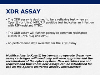 XDR ASSAY
• The XDR assay is designed to be a reflexive test when an
Xpert® (or Ultra) MTB/RIF positive test indicates an infection
with RIF-resistant MTBC.
• The XDR assay will further genotype common resistance
alleles to INH, FLQ and AMG.
• no performance data available for the XDR assay.
Modifications to Xpert® instrument to operate these new
assay cartridges will need only software upgrades and the
recalibration of the optics system. New machines are not
required and thus these new assays can be introduced for
use on the Xpert® platforms already implemented.
 