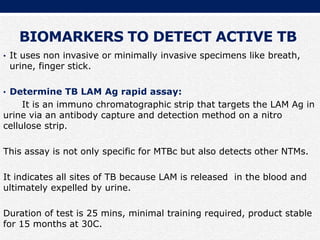 BIOMARKERS TO DETECT ACTIVE TB
• It uses non invasive or minimally invasive specimens like breath,
urine, finger stick.
• Determine TB LAM Ag rapid assay:
It is an immuno chromatographic strip that targets the LAM Ag in
urine via an antibody capture and detection method on a nitro
cellulose strip.
This assay is not only specific for MTBc but also detects other NTMs.
It indicates all sites of TB because LAM is released in the blood and
ultimately expelled by urine.
Duration of test is 25 mins, minimal training required, product stable
for 15 months at 30C.
 