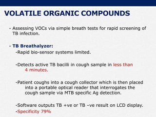 VOLATILE ORGANIC COMPOUNDS
• Assessing VOCs via simple breath tests for rapid screening of
TB infection.
• TB Breathalyzer:
-Rapid bio-sensor systems limited.
-Detects active TB bacilli in cough sample in less than
4 minutes.
-Patient coughs into a cough collector which is then placed
into a portable optical reader that interrogates the
cough sample via MTB specific Ag detection.
-Software outputs TB +ve or TB –ve result on LCD display.
-Specificity 79%
 