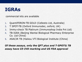IGRAs
commercial kits are available
1. QuantiFERON-TB GOLD (Cellestis Ltd, Australia)
2. T SPOT-TB (Oxford Immunodec, oxford, UK)
3. Immu-check TB Platinum (Immunoshop India Pvt Ltd)
4. TB-IGRA (Beijing Wantai Biological Pharmacy Enterprise
Co. Ltd China)
5. ASACIR TB (Haikou VTI Biological Institute (China)
Of these assays, only the QFT plus and T-SPOT® TB
assay have CE-IVD marking and US FDA approval
 