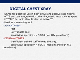 DIGITAL CHEST XRAY
• DCXR has potential use in both active and passive case finding
of TB and can integrate with other diagnostic tests such as Xpert
MTBRIF for rapid identification of active TB.
• Used as a screening tool.
• ADVANTAGES:
fast
low variable cost
sensitivity/ specificity = 90/80 (low HIV prevalence)
• DISADVANTAGES:
Insufficient trained staff to read the xray.
sensitivity/ specificity = 80/75 (medium and high HIV
prevalence)
 