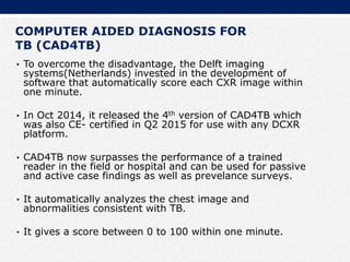 COMPUTER AIDED DIAGNOSIS FOR
TB (CAD4TB)
• To overcome the disadvantage, the Delft imaging
systems(Netherlands) invested in the development of
software that automatically score each CXR image within
one minute.
• In Oct 2014, it released the 4th version of CAD4TB which
was also CE- certified in Q2 2015 for use with any DCXR
platform.
• CAD4TB now surpasses the performance of a trained
reader in the field or hospital and can be used for passive
and active case findings as well as prevelance surveys.
• It automatically analyzes the chest image and
abnormalities consistent with TB.
• It gives a score between 0 to 100 within one minute.
 