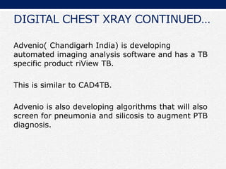 DIGITAL CHEST XRAY CONTINUED…
Advenio( Chandigarh India) is developing
automated imaging analysis software and has a TB
specific product riView TB.
This is similar to CAD4TB.
Advenio is also developing algorithms that will also
screen for pneumonia and silicosis to augment PTB
diagnosis.
 