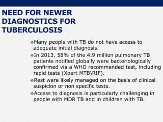 NEED FOR NEWER
DIAGNOSTICS FOR
TUBERCULOSIS
Many people with TB do not have access to
adequate initial diagnosis.
In 2013, 58% of the 4.9 million pulmonary TB
patients notified globally were bacteriologically
confirmed via a WHO recommended test, including
rapid tests (Xpert MTBRIF).
Rest were likely managed on the basis of clinical
suspicion or non specific tests.
Access to diagnosis is particularly challenging in
people with MDR TB and in children with TB.
 